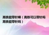 高鐵能帶針嘛（高鐵可以帶針嗎 高鐵能帶針嗎）