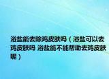 浴鹽能去除雞皮膚嗎（浴鹽可以去雞皮膚嗎 浴鹽能不能幫助去雞皮膚呢）