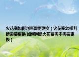 火花塞如何判斷需要更換（火花塞怎樣判斷需要更換 如何判斷火花塞需不需要更換）