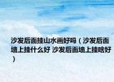 沙發(fā)后面掛山水畫好嗎（沙發(fā)后面墻上掛什么好 沙發(fā)后面墻上掛啥好）