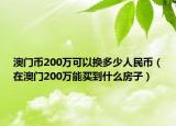澳門幣200萬可以換多少人民幣（在澳門200萬能買到什么房子）