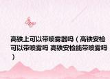 高鐵上可以帶噴霧器嗎（高鐵安檢可以帶噴霧嗎 高鐵安檢能帶噴霧嗎）