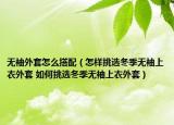 無袖外套怎么搭配（怎樣挑選冬季無袖上衣外套 如何挑選冬季無袖上衣外套）