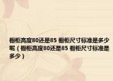 櫥柜高度80還是85 櫥柜尺寸標(biāo)準(zhǔn)是多少呢（櫥柜高度80還是85 櫥柜尺寸標(biāo)準(zhǔn)是多少）