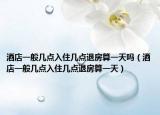 酒店一般幾點入住幾點退房算一天嗎（酒店一般幾點入住幾點退房算一天）