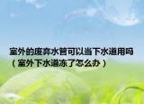 室外的廢棄水管可以當(dāng)下水道用嗎（室外下水道凍了怎么辦）