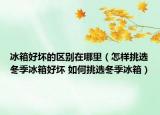冰箱好壞的區(qū)別在哪里（怎樣挑選冬季冰箱好壞 如何挑選冬季冰箱）