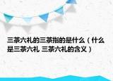 三茶六禮的三茶指的是什么（什么是三茶六禮 三茶六禮的含義）