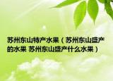 蘇州東山特產(chǎn)水果（蘇州東山盛產(chǎn)的水果 蘇州東山盛產(chǎn)什么水果）