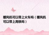暖風(fēng)機(jī)可以帶上火車嗎（暖風(fēng)機(jī)可以帶上高鐵嗎）