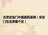 北京安定門中醫(yī)醫(yī)院官網(wǎng)（安定門在北京哪個(gè)區(qū)）