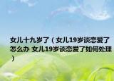 女兒十九歲了（女兒19歲談戀愛(ài)了怎么辦 女兒19歲談戀愛(ài)了如何處理）