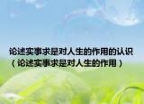 論述實(shí)事求是對(duì)人生的作用的認(rèn)識(shí)（論述實(shí)事求是對(duì)人生的作用）