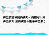 蘆薈膠能帶到高鐵嗎（高鐵可以帶蘆薈膠嗎 坐高鐵能不能帶蘆薈膠）