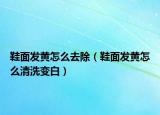 鞋面發(fā)黃怎么去除（鞋面發(fā)黃怎么清洗變白）