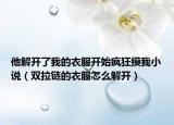他解開了我的衣服開始瘋狂摸我小說（雙拉鏈的衣服怎么解開）