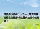 觀音應該掛在什么方位（觀音菩薩掛什么位置好 觀音菩薩掛哪個位置好）