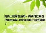 高鐵上能帶白酒嗎（高鐵可以帶自己釀的酒嗎 高鐵能帶自己釀的酒嗎）