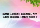 戴黑曜石的作用（佩戴黑曜石有什么好處 佩戴黑曜石的好處有哪些）