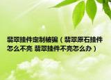 翡翠掛件定制被騙（翡翠原石掛件怎么不亮 翡翠掛件不亮怎么辦）