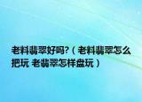 老料翡翠好嗎?（老料翡翠怎么把玩 老翡翠怎樣盤玩）