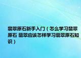 翡翠原石新手入門（怎么學習翡翠原石 翡翠應該怎樣學習翡翠原石知識）