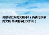 高鐵可以帶打火機不?（高鐵可以帶打火機 高鐵能帶打火機嗎）