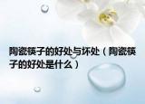 陶瓷筷子的好處與壞處（陶瓷筷子的好處是什么）