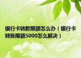 銀行卡轉(zhuǎn)款限額怎么辦（銀行卡轉(zhuǎn)賬限額5000怎么解決）
