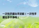 一次性手套比手還臟（一次性手套比手干凈嗎）