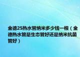 金德25熱水管納米多少錢一根（金德熱水管是生態(tài)管好還是納米抗菌管好）