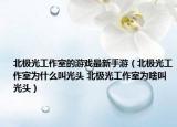 北極光工作室的游戲最新手游（北極光工作室為什么叫光頭 北極光工作室為啥叫光頭）