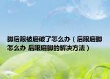 腳后跟被磨破了怎么辦（后跟磨腳怎么辦 后跟磨腳的解決方法）