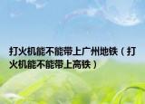 打火機能不能帶上廣州地鐵（打火機能不能帶上高鐵）