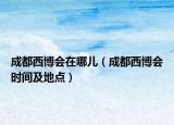 成都西博會在哪兒（成都西博會時間及地點）
