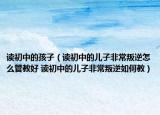 讀初中的孩子（讀初中的兒子非常叛逆怎么管教好 讀初中的兒子非常叛逆如何教）