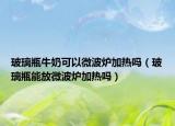 玻璃瓶牛奶可以微波爐加熱嗎（玻璃瓶能放微波爐加熱嗎）