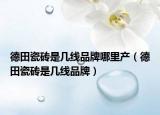德田瓷磚是幾線品牌哪里產（德田瓷磚是幾線品牌）