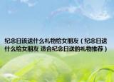 紀(jì)念日該送什么禮物給女朋友（紀(jì)念日送什么給女朋友 適合紀(jì)念日送的禮物推薦）