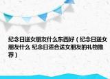 紀(jì)念日送女朋友什么東西好（紀(jì)念日送女朋友什么 紀(jì)念日適合送女朋友的禮物推薦）