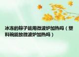 冰凍的粽子能用微波爐加熱嗎（塑料碗能放微波爐加熱嗎）