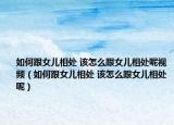 如何跟女兒相處 該怎么跟女兒相處呢視頻（如何跟女兒相處 該怎么跟女兒相處呢）