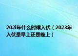 202i年什么時(shí)候入伏（2023年入伏是早上還是晚上）
