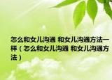 怎么和女兒溝通 和女兒溝通方法一樣（怎么和女兒溝通 和女兒溝通方法）