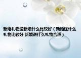 新婚禮物送新娘什么比較好（新婚送什么禮物比較好 新婚送什么禮物合適）
