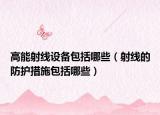 高能射線設(shè)備包括哪些（射線的防護(hù)措施包括哪些）