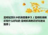 昆明站到長水機場需要多久（昆明機場附近有什么好玩的 昆明機場附近好玩地址推薦）