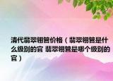 清代翡翠翎管價格（翡翠翎管是什么級別的官 翡翠翎管是哪個級別的官）