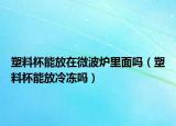 塑料杯能放在微波爐里面嗎（塑料杯能放冷凍嗎）