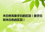 米白色和象牙白的區(qū)別（象牙白和米白色的區(qū)別）